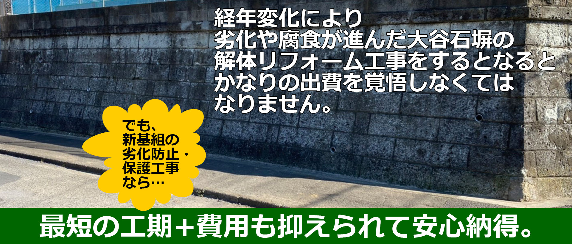 経年変化により劣化や腐食が進んだ大谷石塀の解体リフォーム工事をするとなるとかなりの出費を覚悟しなくてはなりません。でも、新基組の劣化防止・保護工事なら… 最短の工期+費用も抑えられて安心納得。